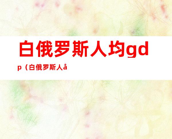 白俄罗斯人均gdp(白俄罗斯人均gdp多少)