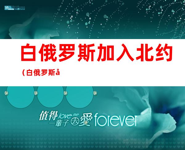 白俄罗斯加入北约(白俄罗斯加入北约的后果)