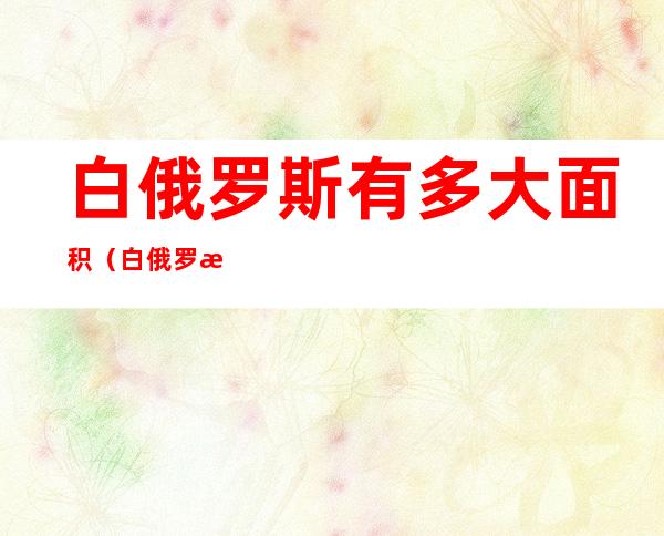 白俄罗斯有多大面积(白俄罗斯面积有多少平方公里)