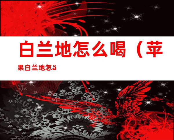 白兰地怎么喝(苹果白兰地怎么喝)
