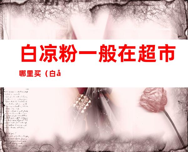 白凉粉一般在超市哪里买(白凉粉哪里有卖的?超市里卖的还有哪里有卖的?)