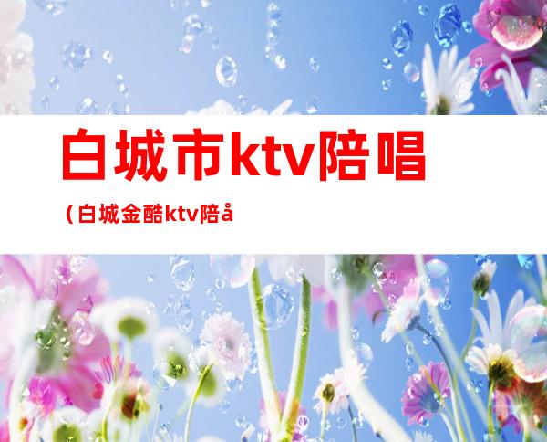 白城市ktv陪唱(白城金酷ktv陪唱多少钱)