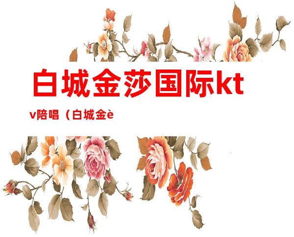 白城金莎国际ktv陪唱（白城金莎国际ktv陪唱价格）