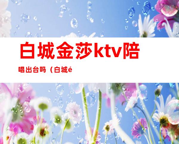 白城金莎ktv陪唱出台吗(白城金莎国际ktv)