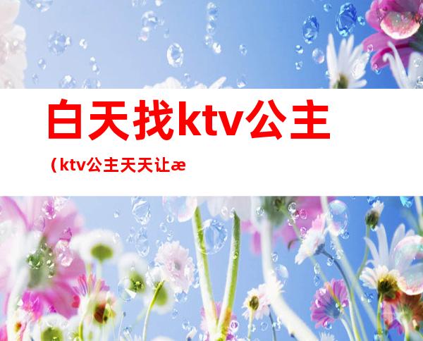 白天找ktv公主(ktv公主天天让我去找她)