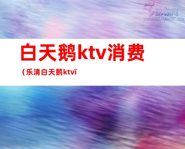 白天鹅ktv消费(乐清白天鹅ktv)