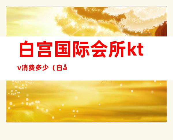 白宫国际会所ktv消费多少（白宫商务ktv怎么样）