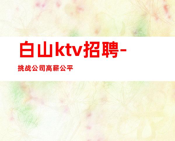 白山ktv招聘-挑战公司高薪公平公正上班内部招聘
