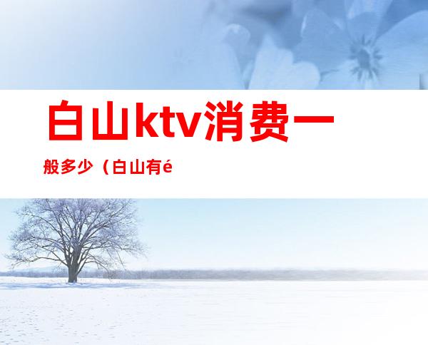 白山ktv消费一般多少(白山有陪酒的ktv)
