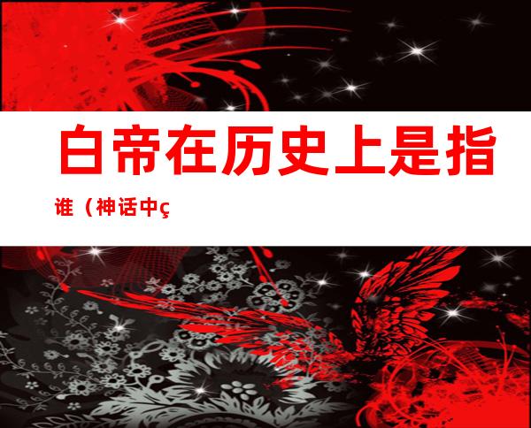白帝在历史上是指谁(神话中白帝是谁)