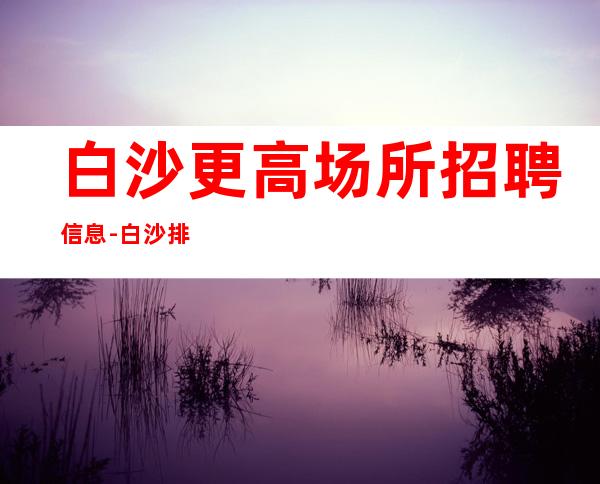 白沙更高场所招聘信息-白沙排名前三场所招聘找酒吧必看