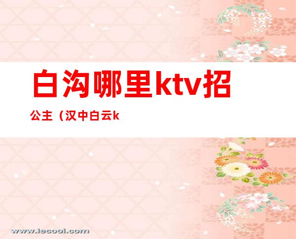 白沟哪里ktv招公主(汉中白云ktv有公主吗)