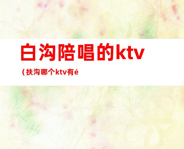 白沟陪唱的ktv(扶沟哪个ktv有陪唱)