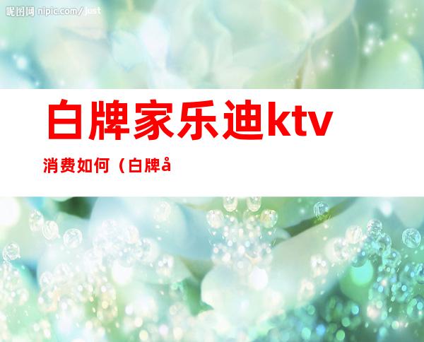 白牌家乐迪ktv消费如何（白牌家乐迪ktv消费如何退款）