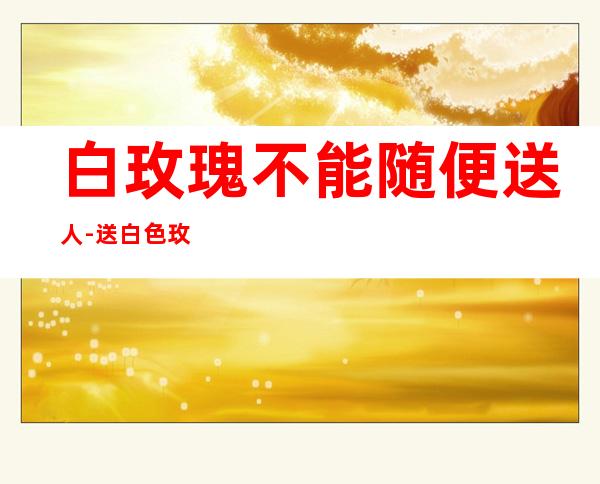 白玫瑰不能随便送人-送白色玫瑰忌讳吗