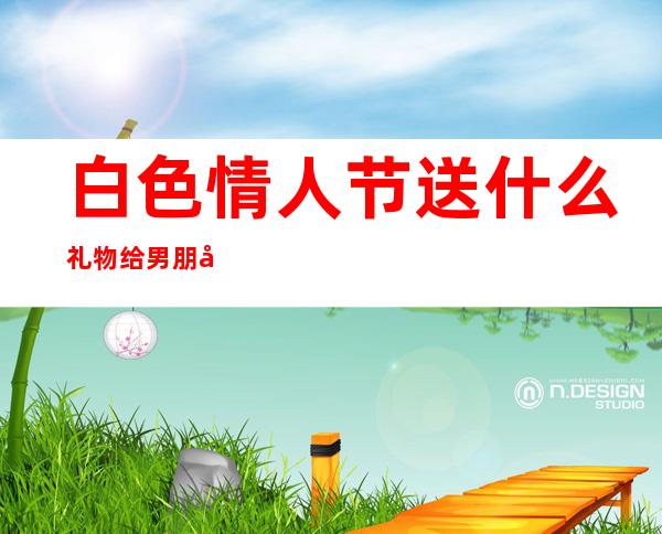 白色情人节送什么礼物给男朋友(白色情人节送什么礼物给男朋友更好)