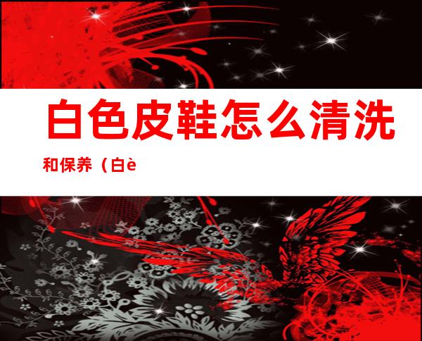 白色皮鞋怎么清洗和保养(白色皮鞋怎么清理干净)