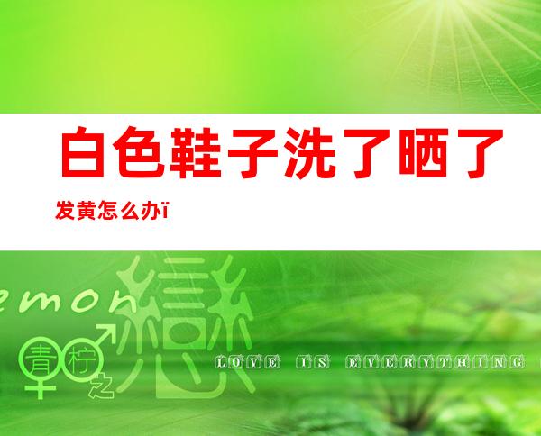 白色鞋子洗了晒了发黄怎么办(白色鞋洗后晒干发黄了怎么办)