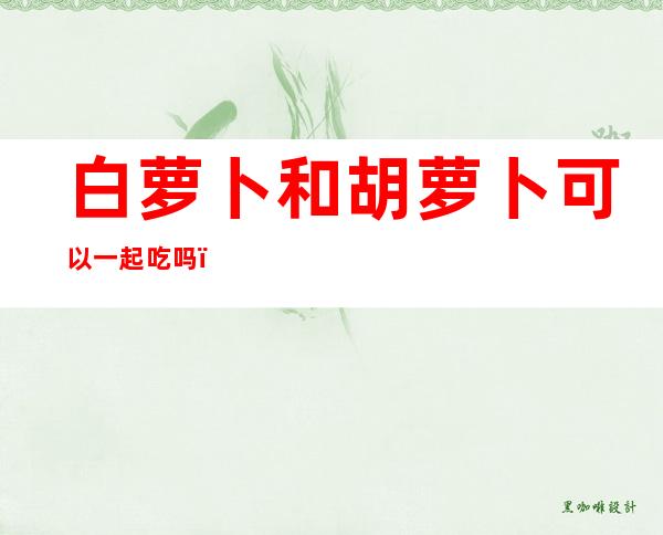 白萝卜和胡萝卜可以一起吃吗(白萝卜和胡萝卜可以一起吃吗?高坡原唱)