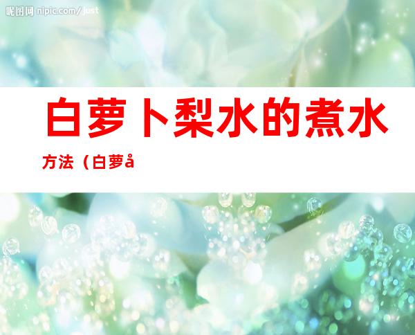 白萝卜梨水的煮水方法(白萝卜和梨怎么煮水喝)