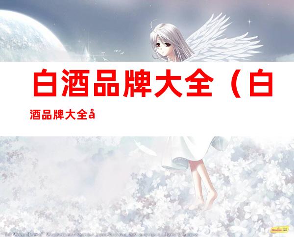 白酒品牌大全(白酒品牌大全及价格表)
