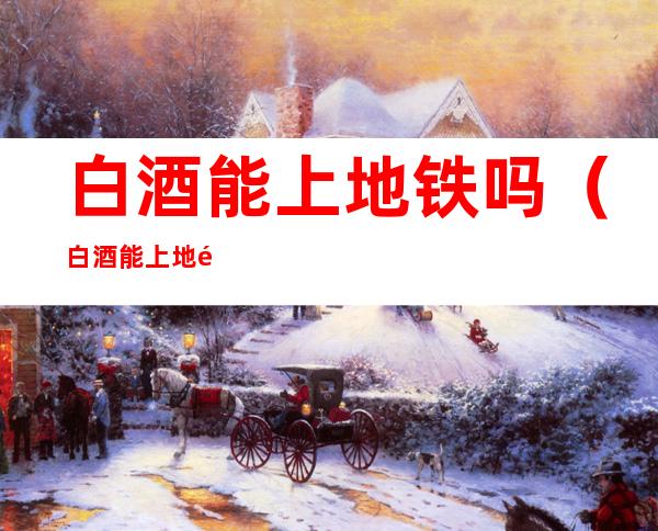 白酒能上地铁吗（白酒能上地铁吗武汉）