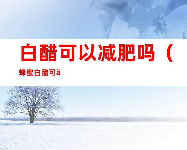 白醋可以减肥吗(蜂蜜白醋可以减肥吗)