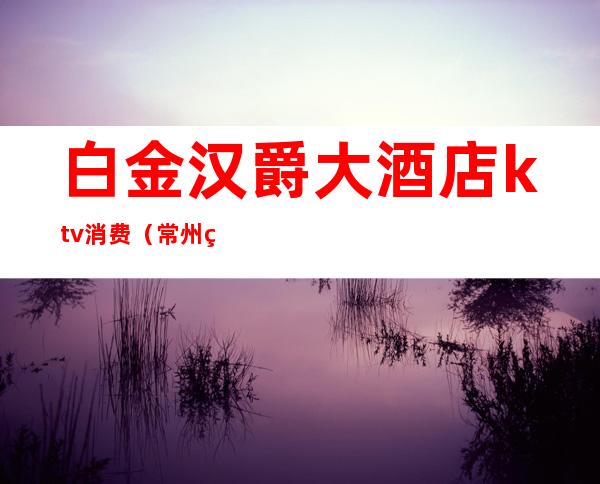 白金汉爵大酒店ktv消费(常州白金汉爵KTV消费)