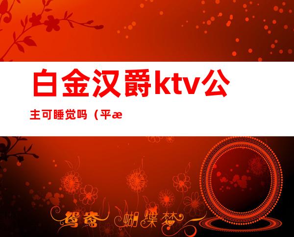 白金汉爵ktv公主可睡觉吗(平湖白金汉爵ktv公主怎么玩)