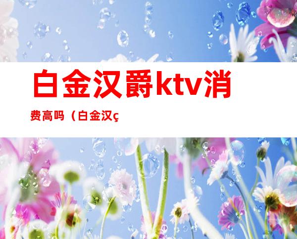 白金汉爵ktv消费高吗(白金汉爵ktv包厢多少钱)