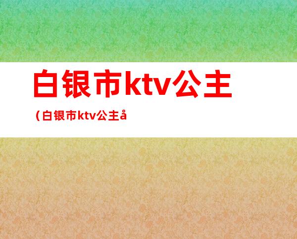 白银市ktv公主(白银市ktv公主哪家好)