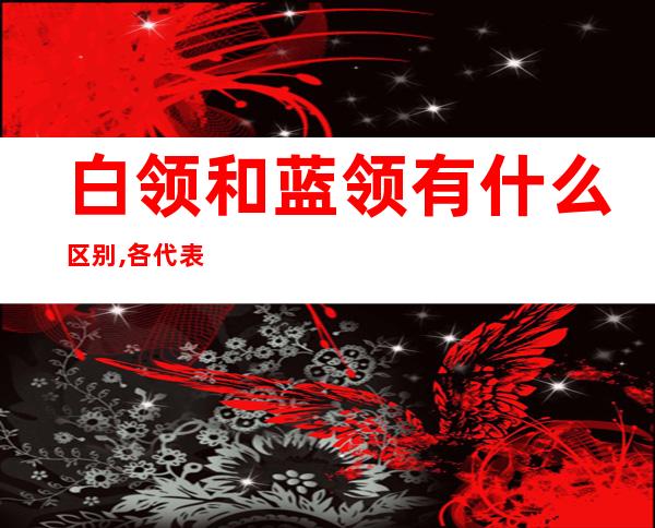 白领和蓝领有什么区别,各代表什么意思（什么是蓝领,什么是白领）