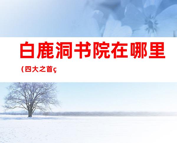 白鹿洞书院在哪里（四大之首的白鹿洞书院在哪里）