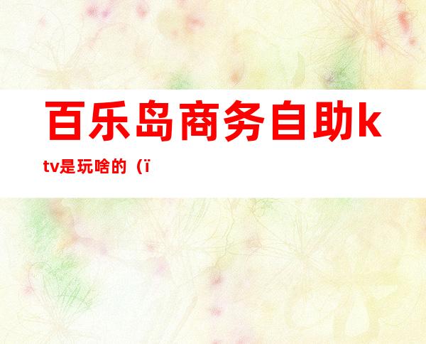 百乐岛商务自助ktv是玩啥的()