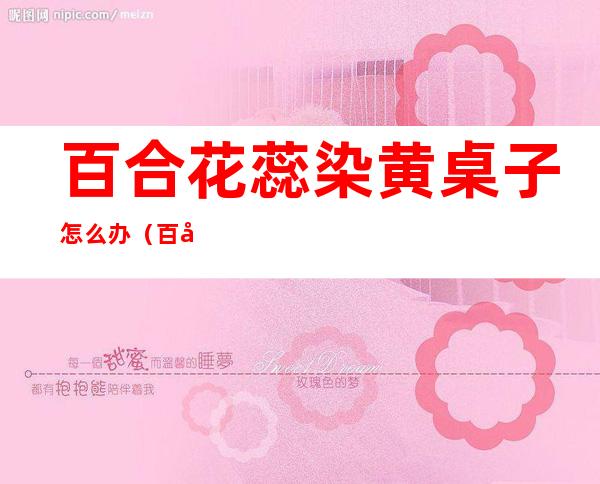 百合花蕊染黄桌子怎么办(百合花的花蕊弄到办公桌上,颜色怎么祛)