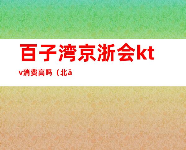 百子湾京浙会ktv消费高吗?(北京京浙会ktv怎么样)
