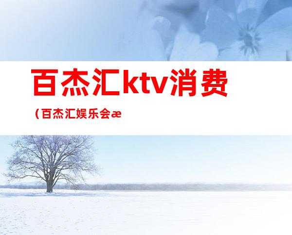 百杰汇ktv消费(百杰汇娱乐会所怎么样)
