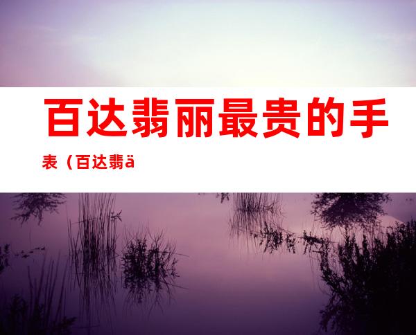 百达翡丽最贵的手表（百达翡丽最贵的手表高仿）