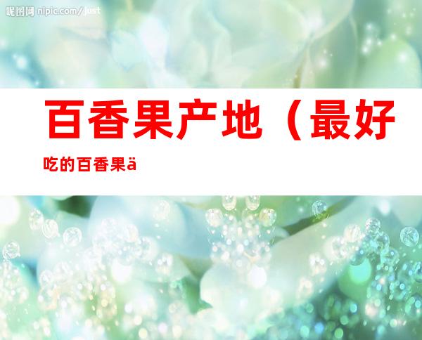 百香果产地(最好吃的百香果产地)