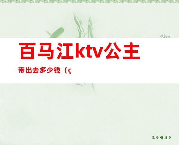 百马江ktv公主带出去多少钱(百色ktv公主)