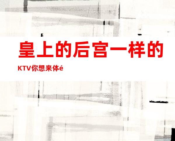 皇上的后宫一样的KTV你想来体验一下吗?顾经理来给你推荐几个吧!