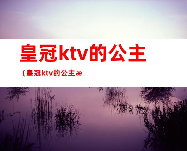 皇冠ktv的公主(皇冠ktv的公主服务员多少钱)