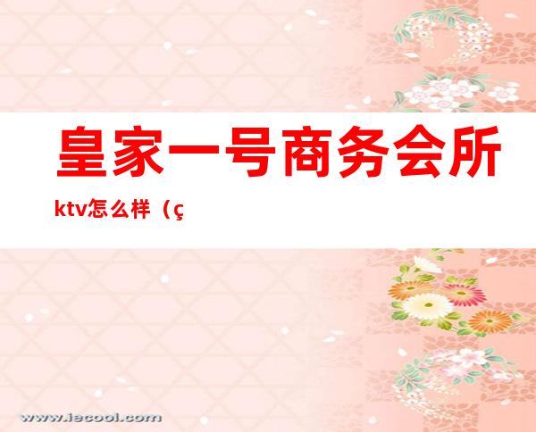 皇家一号商务会所ktv怎么样（皇家国会ktv怎么样）