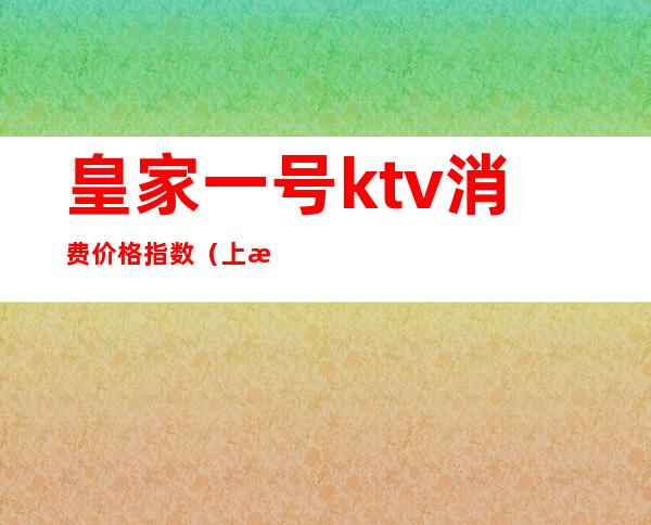皇家一号ktv消费价格指数(上海皇家一号ktv消费价格表)