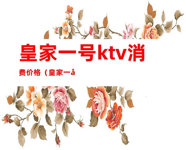 皇家一号ktv消费价格(皇家一号ktv消费价格)