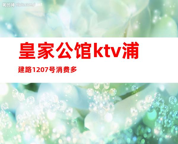 皇家公馆ktv浦建路1207号消费多少(皇家公馆ktv浦建路1207号消费多少钱)