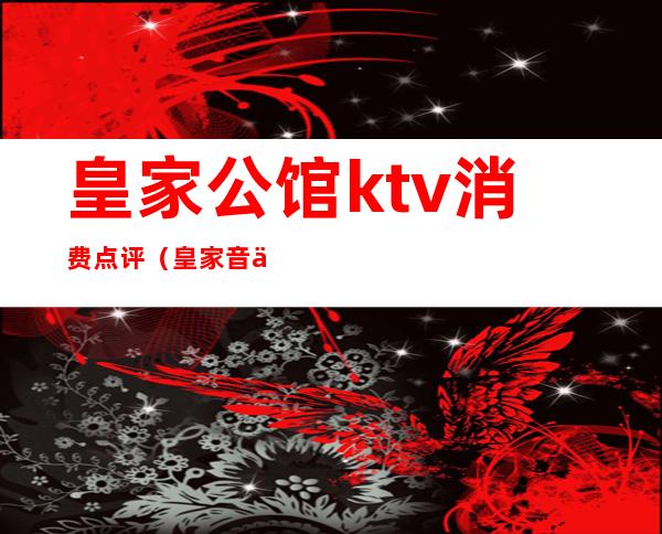 皇家公馆ktv消费点评(皇家音乐会所KTV怎么样)