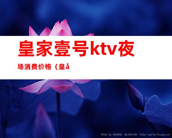 皇家壹号ktv夜场消费价格(皇家7号ktv)