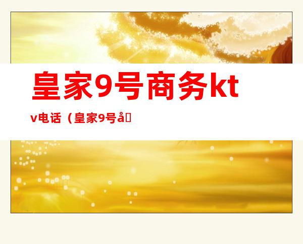 皇家9号商务ktv电话(皇家9号商务ktv电话号码)
