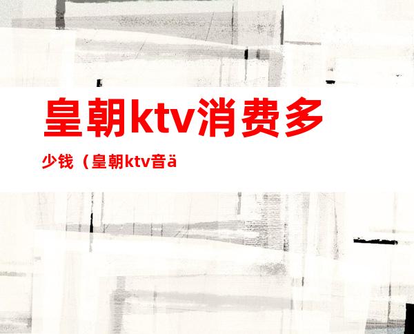 皇朝ktv消费多少钱（皇朝ktv音乐会所怎么样）